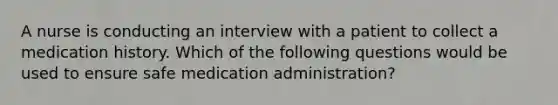 A nurse is conducting an interview with a patient to collect a medication history. Which of the following questions would be used to ensure safe medication administration?