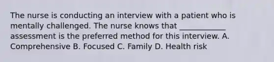 The nurse is conducting an interview with a patient who is mentally challenged. The nurse knows that ____________ assessment is the preferred method for this interview. A. Comprehensive B. Focused C. Family D. Health risk