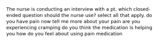 The nurse is conducting an interview with a pt. which closed-ended question should the nurse use? select all that apply. do you have pain now tell me more about your pain are you experiencing cramping do you think the medication is helping you how do you feel about using pain medication