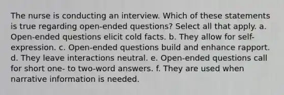 The nurse is conducting an interview. Which of these statements is true regarding open-ended questions? Select all that apply. a. Open-ended questions elicit cold facts. b. They allow for self-expression. c. Open-ended questions build and enhance rapport. d. They leave interactions neutral. e. Open-ended questions call for short one- to two-word answers. f. They are used when narrative information is needed.