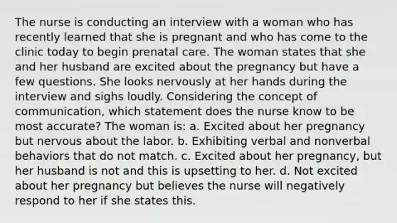 The nurse is conducting an interview with a woman who has recently learned that she is pregnant and who has come to the clinic today to begin prenatal care. The woman states that she and her husband are excited about the pregnancy but have a few questions. She looks nervously at her hands during the interview and sighs loudly. Considering the concept of communication, which statement does the nurse know to be most accurate? The woman is: a. Excited about her pregnancy but nervous about the labor. b. Exhibiting verbal and nonverbal behaviors that do not match. c. Excited about her pregnancy, but her husband is not and this is upsetting to her. d. Not excited about her pregnancy but believes the nurse will negatively respond to her if she states this.