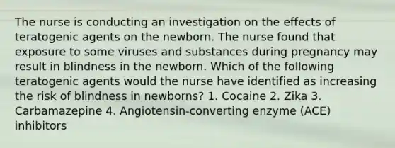 The nurse is conducting an investigation on the effects of teratogenic agents on the newborn. The nurse found that exposure to some viruses and substances during pregnancy may result in blindness in the newborn. Which of the following teratogenic agents would the nurse have identified as increasing the risk of blindness in newborns? 1. Cocaine 2. Zika 3. Carbamazepine 4. Angiotensin-converting enzyme (ACE) inhibitors