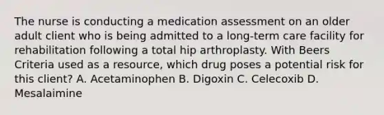 The nurse is conducting a medication assessment on an older adult client who is being admitted to a long-term care facility for rehabilitation following a total hip arthroplasty. With Beers Criteria used as a resource, which drug poses a potential risk for this client? A. Acetaminophen B. Digoxin C. Celecoxib D. Mesalaimine