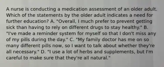 A nurse is conducting a medication assessment of an older adult. Which of the statements by the older adult indicates a need for further education? A. "Overall, I much prefer to prevent getting sick than having to rely on different drugs to stay healthy." B. "I've made a reminder system for myself so that I don't miss any of my pills during the day." C. "My family doctor has me on so many different pills now, so I want to talk about whether they're all necessary." D. "I use a lot of herbs and supplements, but I'm careful to make sure that they're all natural."