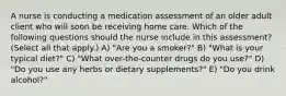 A nurse is conducting a medication assessment of an older adult client who will soon be receiving home care. Which of the following questions should the nurse include in this assessment? (Select all that apply.) A) "Are you a smoker?" B) "What is your typical diet?" C) "What over-the-counter drugs do you use?" D) "Do you use any herbs or dietary supplements?" E) "Do you drink alcohol?"