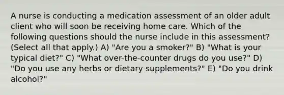 A nurse is conducting a medication assessment of an older adult client who will soon be receiving home care. Which of the following questions should the nurse include in this assessment? (Select all that apply.) A) "Are you a smoker?" B) "What is your typical diet?" C) "What over-the-counter drugs do you use?" D) "Do you use any herbs or dietary supplements?" E) "Do you drink alcohol?"