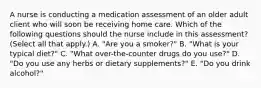 A nurse is conducting a medication assessment of an older adult client who will soon be receiving home care. Which of the following questions should the nurse include in this assessment? (Select all that apply.) A. "Are you a smoker?" B. "What is your typical diet?" C. "What over-the-counter drugs do you use?" D. "Do you use any herbs or dietary supplements?" E. "Do you drink alcohol?"