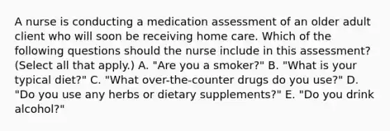 A nurse is conducting a medication assessment of an older adult client who will soon be receiving home care. Which of the following questions should the nurse include in this assessment? (Select all that apply.) A. "Are you a smoker?" B. "What is your typical diet?" C. "What over-the-counter drugs do you use?" D. "Do you use any herbs or dietary supplements?" E. "Do you drink alcohol?"