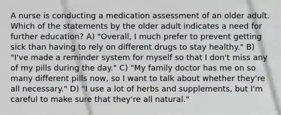 A nurse is conducting a medication assessment of an older adult. Which of the statements by the older adult indicates a need for further education? A) "Overall, I much prefer to prevent getting sick than having to rely on different drugs to stay healthy." B) "I've made a reminder system for myself so that I don't miss any of my pills during the day." C) "My family doctor has me on so many different pills now, so I want to talk about whether they're all necessary." D) "I use a lot of herbs and supplements, but I'm careful to make sure that they're all natural."