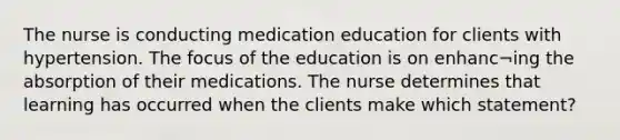 The nurse is conducting medication education for clients with hypertension. The focus of the education is on enhanc¬ing the absorption of their medications. The nurse determines that learning has occurred when the clients make which statement?