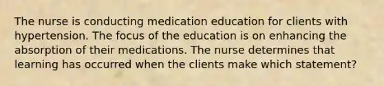 The nurse is conducting medication education for clients with hypertension. The focus of the education is on enhancing the absorption of their medications. The nurse determines that learning has occurred when the clients make which statement?