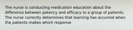 The nurse is conducting medication education about the difference between potency and efficacy to a group of patients. The nurse correctly determines that learning has occurred when the patients makes which response