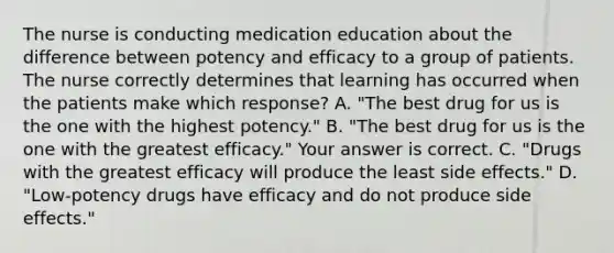 The nurse is conducting medication education about the difference between potency and efficacy to a group of patients. The nurse correctly determines that learning has occurred when the patients make which​ response? A. ​"The best drug for us is the one with the highest​ potency." B. ​"The best drug for us is the one with the greatest​ efficacy." Your answer is correct. C. ​"Drugs with the greatest efficacy will produce the least side​ effects." D. ​"Low-potency drugs have efficacy and do not produce side​ effects."