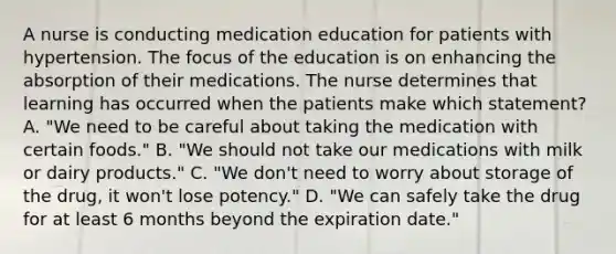 A nurse is conducting medication education for patients with hypertension. The focus of the education is on enhancing the absorption of their medications. The nurse determines that learning has occurred when the patients make which​ statement? A. ​"We need to be careful about taking the medication with certain​ foods." B. ​"We should not take our medications with milk or dairy​ products." C. ​"We don't need to worry about storage of the​ drug, it​ won't lose​ potency." D. ​"We can safely take the drug for at least 6 months beyond the expiration​ date."