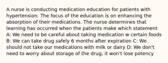 A nurse is conducting medication education for patients with hypertension. The focus of the education is on enhancing the absorption of their medications. The nurse determines that learning has occurred when the patients make which​ statement A: We need to be careful about taking medication w certain foods B: We can take drug safely 6 months after expiration C: We should not take our medications with milk or dairy D: We don't need to worry about storage of the drug, it won't lose potency