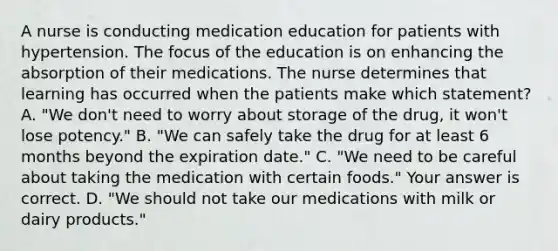 A nurse is conducting medication education for patients with hypertension. The focus of the education is on enhancing the absorption of their medications. The nurse determines that learning has occurred when the patients make which​ statement? A. ​"We don't need to worry about storage of the​ drug, it​ won't lose​ potency." B. ​"We can safely take the drug for at least 6 months beyond the expiration​ date." C. ​"We need to be careful about taking the medication with certain​ foods." Your answer is correct. D. ​"We should not take our medications with milk or dairy​ products."