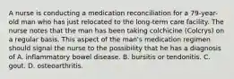 A nurse is conducting a medication reconciliation for a 79-year-old man who has just relocated to the long-term care facility. The nurse notes that the man has been taking colchicine (Colcrys) on a regular basis. This aspect of the man's medication regimen should signal the nurse to the possibility that he has a diagnosis of A. inflammatory bowel disease. B. bursitis or tendonitis. C. gout. D. osteoarthritis.