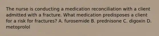 The nurse is conducting a medication reconciliation with a client admitted with a fracture. What medication predisposes a client for a risk for fractures? A. furosemide B. prednisone C. digoxin D. metoprolol