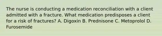 The nurse is conducting a medication reconciliation with a client admitted with a fracture. What medication predisposes a client for a risk of fractures? A. Digoxin B. Prednisone C. Metoprolol D. Furosemide