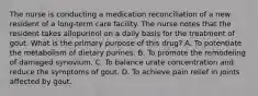 The nurse is conducting a medication reconciliation of a new resident of a long-term care facility. The nurse notes that the resident takes allopurinol on a daily basis for the treatment of gout. What is the primary purpose of this drug? A. To potentiate the metabolism of dietary purines. B. To promote the remodeling of damaged synovium. C. To balance urate concentration and reduce the symptoms of gout. D. To achieve pain relief in joints affected by gout.