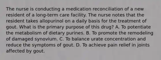 The nurse is conducting a medication reconciliation of a new resident of a long-term care facility. The nurse notes that the resident takes allopurinol on a daily basis for the treatment of gout. What is the primary purpose of this drug? A. To potentiate the metabolism of dietary purines. B. To promote the remodeling of damaged synovium. C. To balance urate concentration and reduce the symptoms of gout. D. To achieve pain relief in joints affected by gout.