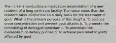 The nurse is conducting a medication reconciliation of a new resident of a long-term care facility. The nurse notes that the resident takes allopurinol on a daily basis for the treatment of gout. What is the primary purpose of this drug? a. To balance urate concentration and prevent gout attacks b. To promote the remodeling of damaged synovium c. To potentiate the metabolism of dietary purines d. To achieve pain relief in joints affected by gout