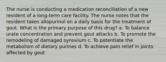 The nurse is conducting a medication reconciliation of a new resident of a long-term care facility. The nurse notes that the resident takes allopurinol on a daily basis for the treatment of gout. What is the primary purpose of this drug? a. To balance urate concentration and prevent gout attacks b. To promote the remodeling of damaged synovium c. To potentiate the metabolism of dietary purines d. To achieve pain relief in joints affected by gout