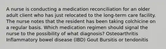 A nurse is conducting a medication reconciliation for an older adult client who has just relocated to the long-term care facility. The nurse notes that the resident has been taking colchicine on a regular basis. Which medication regimen should signal the nurse to the possibility of what diagnosis? Osteoarthritis Inflammatory bowel disease (IBD) Gout Bursitis or tendonitis