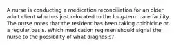 A nurse is conducting a medication reconciliation for an older adult client who has just relocated to the long-term care facility. The nurse notes that the resident has been taking colchicine on a regular basis. Which medication regimen should signal the nurse to the possibility of what diagnosis?