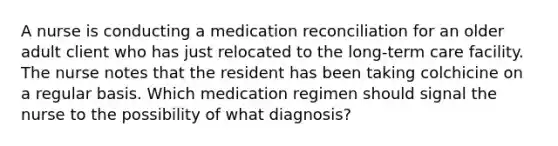 A nurse is conducting a medication reconciliation for an older adult client who has just relocated to the long-term care facility. The nurse notes that the resident has been taking colchicine on a regular basis. Which medication regimen should signal the nurse to the possibility of what diagnosis?