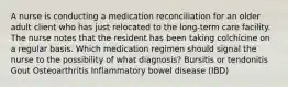 A nurse is conducting a medication reconciliation for an older adult client who has just relocated to the long-term care facility. The nurse notes that the resident has been taking colchicine on a regular basis. Which medication regimen should signal the nurse to the possibility of what diagnosis? Bursitis or tendonitis Gout Osteoarthritis Inflammatory bowel disease (IBD)