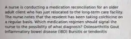 A nurse is conducting a medication reconciliation for an older adult client who has just relocated to the long-term care facility. The nurse notes that the resident has been taking colchicine on a regular basis. Which medication regimen should signal the nurse to the possibility of what diagnosis? Osteoarthritis Gout Inflammatory bowel disease (IBD) Bursitis or tendonitis