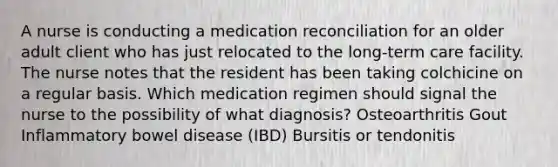 A nurse is conducting a medication reconciliation for an older adult client who has just relocated to the long-term care facility. The nurse notes that the resident has been taking colchicine on a regular basis. Which medication regimen should signal the nurse to the possibility of what diagnosis? Osteoarthritis Gout Inflammatory bowel disease (IBD) Bursitis or tendonitis