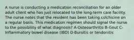 A nurse is conducting a medication reconciliation for an older adult client who has just relocated to the long-term care facility. The nurse notes that the resident has been taking colchicine on a regular basis. This medication regimen should signal the nurse to the possibility of what diagnosis? A-Osteoarthritis B-Gout C-Inflammatory bowel disease (IBD) D-Bursitis or tendonitis