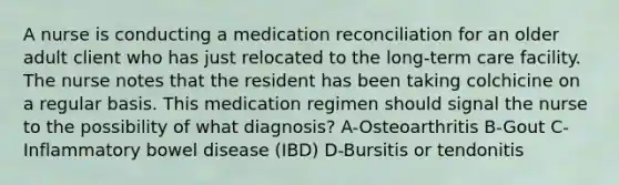 A nurse is conducting a medication reconciliation for an older adult client who has just relocated to the long-term care facility. The nurse notes that the resident has been taking colchicine on a regular basis. This medication regimen should signal the nurse to the possibility of what diagnosis? A-Osteoarthritis B-Gout C-Inflammatory bowel disease (IBD) D-Bursitis or tendonitis