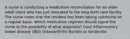 A nurse is conducting a medication reconciliation for an older adult client who has just relocated to the long-term care facility. The nurse notes that the resident has been taking colchicine on a regular basis. Which medication regimen should signal the nurse to the possibility of what diagnosis? Gout Inflammatory bowel disease (IBD) Osteoarthritis Bursitis or tendonitis