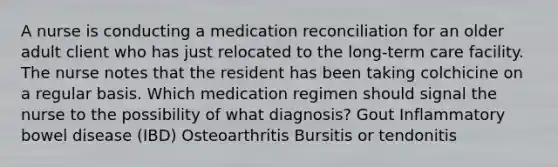 A nurse is conducting a medication reconciliation for an older adult client who has just relocated to the long-term care facility. The nurse notes that the resident has been taking colchicine on a regular basis. Which medication regimen should signal the nurse to the possibility of what diagnosis? Gout Inflammatory bowel disease (IBD) Osteoarthritis Bursitis or tendonitis