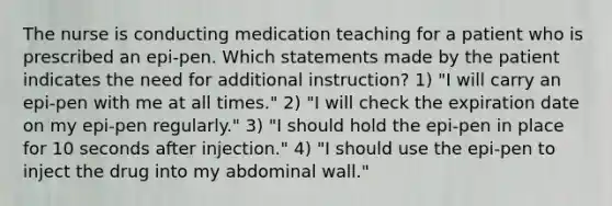 The nurse is conducting medication teaching for a patient who is prescribed an epi-pen. Which statements made by the patient indicates the need for additional instruction? 1) "I will carry an epi-pen with me at all times." 2) "I will check the expiration date on my epi-pen regularly." 3) "I should hold the epi-pen in place for 10 seconds after injection." 4) "I should use the epi-pen to inject the drug into my abdominal wall."