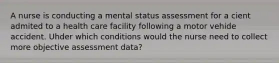 A nurse is conducting a mental status assessment for a cient admited to a health care facility following a motor vehide accident. Uhder which conditions would the nurse need to collect more objective assessment data?