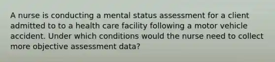 A nurse is conducting a mental status assessment for a client admitted to to a health care facility following a motor vehicle accident. Under which conditions would the nurse need to collect more objective assessment data?