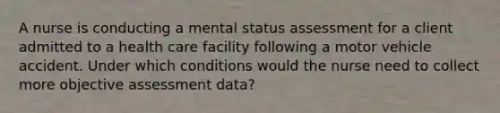 A nurse is conducting a mental status assessment for a client admitted to a health care facility following a motor vehicle accident. Under which conditions would the nurse need to collect more objective assessment data?