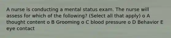 A nurse is conducting a mental status exam. The nurse will assess for which of the following? (Select all that apply) o A thought content o B Grooming o C blood pressure o D Behavior E eye contact