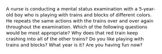 A nurse is conducting a mental status examination with a 5-year-old boy who is playing with trains and blocks of different colors. He repeats the same actions with the trains over and over again throughout the examination. Which of the following questions would be most appropriate? Why does that red train keep crashing into all of the other trains? Do you like playing with trains and blocks? What year is it? Are you having fun now?