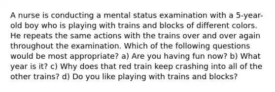 A nurse is conducting a mental status examination with a 5-year-old boy who is playing with trains and blocks of different colors. He repeats the same actions with the trains over and over again throughout the examination. Which of the following questions would be most appropriate? a) Are you having fun now? b) What year is it? c) Why does that red train keep crashing into all of the other trains? d) Do you like playing with trains and blocks?