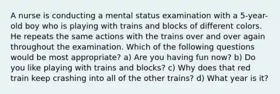 A nurse is conducting a mental status examination with a 5-year-old boy who is playing with trains and blocks of different colors. He repeats the same actions with the trains over and over again throughout the examination. Which of the following questions would be most appropriate? a) Are you having fun now? b) Do you like playing with trains and blocks? c) Why does that red train keep crashing into all of the other trains? d) What year is it?