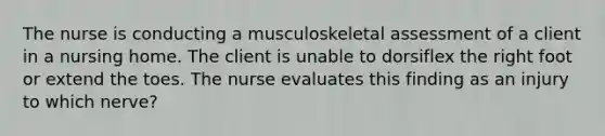 The nurse is conducting a musculoskeletal assessment of a client in a nursing home. The client is unable to dorsiflex the right foot or extend the toes. The nurse evaluates this finding as an injury to which nerve?