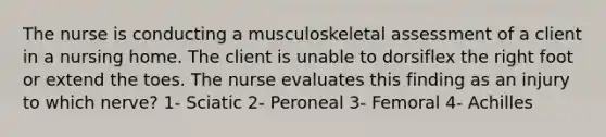 The nurse is conducting a musculoskeletal assessment of a client in a nursing home. The client is unable to dorsiflex the right foot or extend the toes. The nurse evaluates this finding as an injury to which nerve? 1- Sciatic 2- Peroneal 3- Femoral 4- Achilles