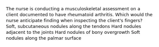 The nurse is conducting a musculoskeletal assessment on a client documented to have rheumatoid arthritis. Which would the nurse anticipate finding when inspecting the client's fingers? Soft, subcutaneous nodules along the tendons Hard nodules adjacent to the joints Hard nodules of bony overgrowth Soft nodules along the palmar surface