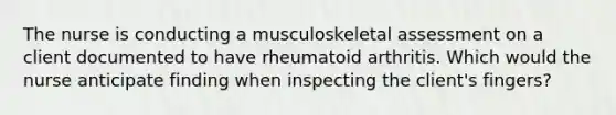 The nurse is conducting a musculoskeletal assessment on a client documented to have rheumatoid arthritis. Which would the nurse anticipate finding when inspecting the client's fingers?