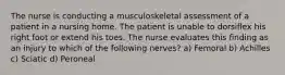 The nurse is conducting a musculoskeletal assessment of a patient in a nursing home. The patient is unable to dorsiflex his right foot or extend his toes. The nurse evaluates this finding as an injury to which of the following nerves? a) Femoral b) Achilles c) Sciatic d) Peroneal